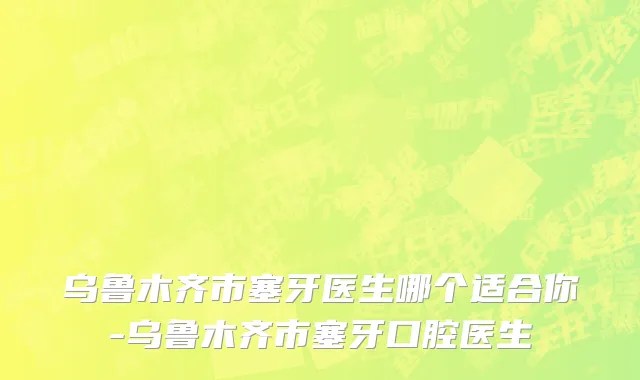 乌鲁木齐市塞牙医生哪个适合你-乌鲁木齐市塞牙口腔医生