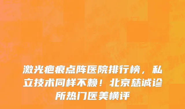 激光疤痕点阵医院排行榜，私立技术同样不赖！北京慈诚诊所热门医美横评
