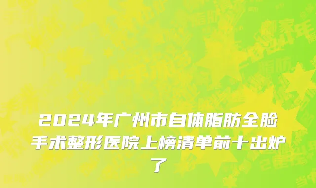 2024年广州市自体脂肪全脸手术整形医院上榜清单前十出炉了