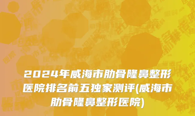 2024年威海市肋骨隆鼻整形医院排名前五独家测评(威海市肋骨隆鼻整形医院)