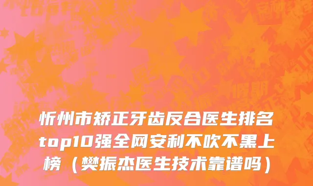忻州市矫正牙齿反合医生排名top10强全网安利不吹不黑上榜（樊振杰医生技术靠谱吗）