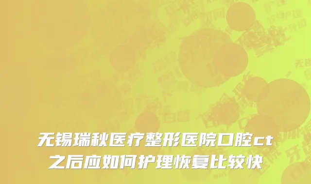无锡瑞秋医疗整形医院口腔ct之后应如何护理恢复比较快