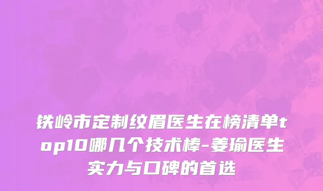 铁岭市定制纹眉医生在榜清单top10哪几个技术棒-姜瑜医生实力与口碑的首选