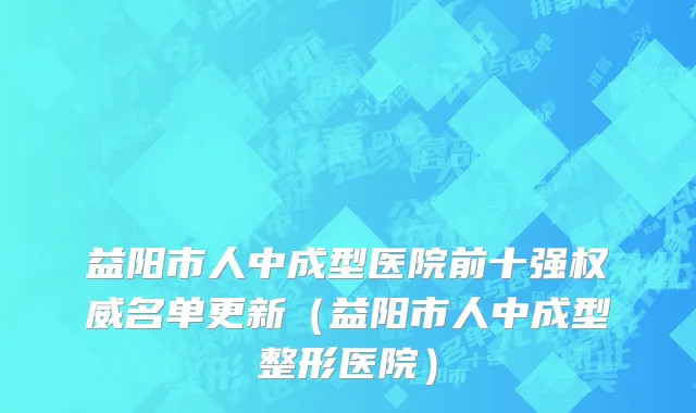 益阳市人中成型医院前十强权威名单更新（益阳市人中成型整形医院）