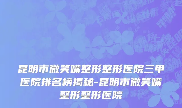 昆明市微笑嘴整形整形医院三甲医院排名榜揭秘-昆明市微笑嘴整形整形医院