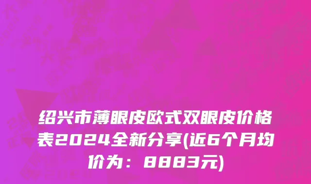 绍兴市薄眼皮欧式双眼皮价格表2024全新分享(近6个月均价为：8883元)