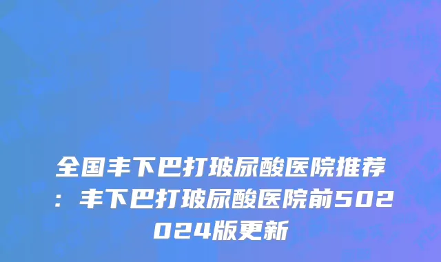 全国丰下巴打玻尿酸医院推荐：丰下巴打玻尿酸医院前502024版更新
