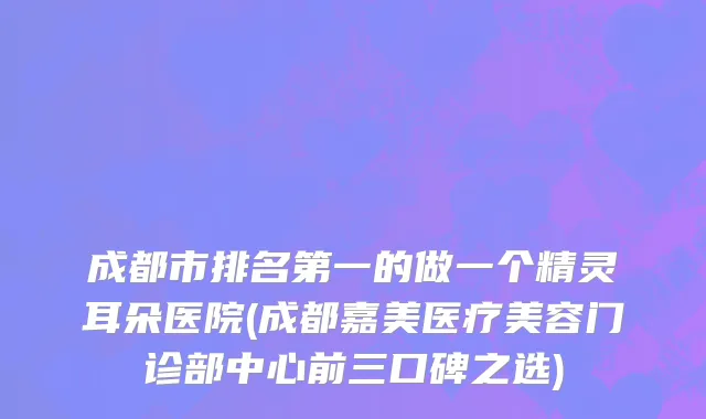 成都市排名第一的做一个精灵耳朵医院(成都嘉美医疗美容门诊部中心前三口碑之选)