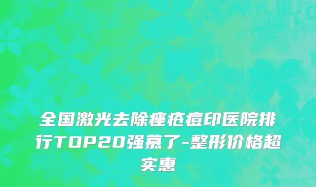 全国激光去除痤疮痘印医院排行TOP20强慕了-整形价格超实惠