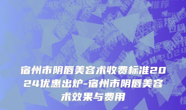宿州市阴唇美容术收费标准2024优惠出炉-宿州市阴唇美容术效果与费用