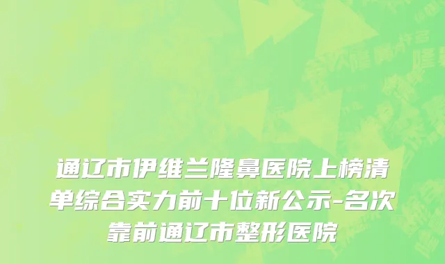 通辽市伊维兰隆鼻医院上榜清单综合实力前十位新公示-名次靠前通辽市整形医院