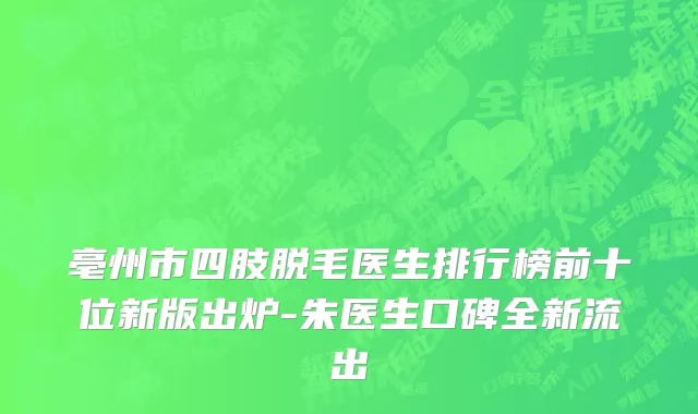 亳州市四肢脱毛医生排行榜前十位新版出炉-朱医生口碑全新流出