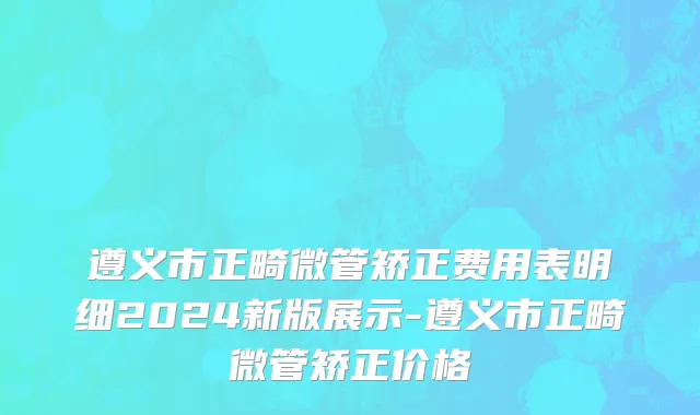 遵义市正畸微管矫正费用表明细2024新版展示-遵义市正畸微管矫正价格
