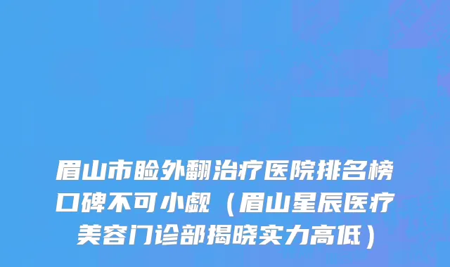 眉山市睑外翻治疗医院排名榜口碑不可小觑（眉山星辰医疗美容门诊部揭晓实力高低）
