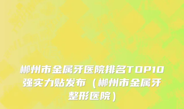 郴州市金属牙医院排名TOP10强实力贴发布（郴州市金属牙整形医院）