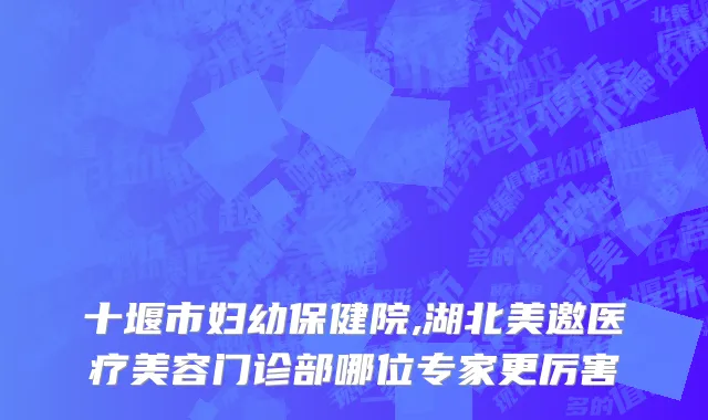 十堰市妇幼保健院,湖北美邀医疗美容门诊部哪位专家更厉害