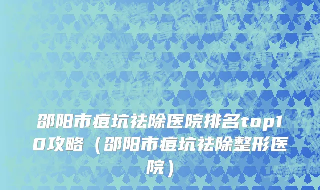 邵阳市痘坑祛除医院排名top10攻略（邵阳市痘坑祛除整形医院）