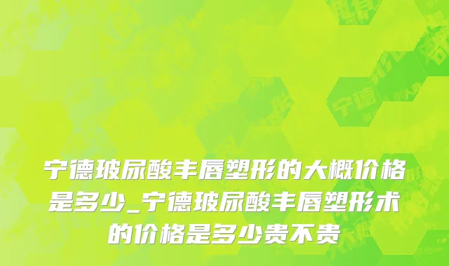 宁德玻尿酸丰唇塑形的大概价格是多少_宁德玻尿酸丰唇塑形术的价格是多少贵不贵