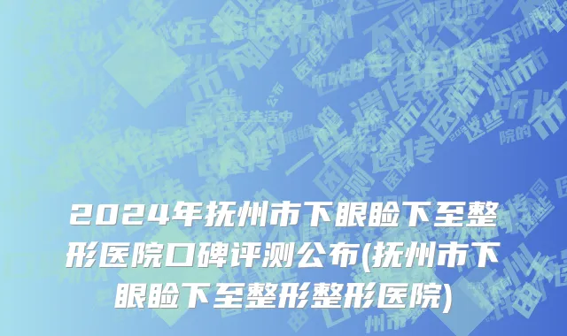 2024年抚州市下眼睑下至整形医院口碑评测公布(抚州市下眼睑下至整形整形医院)