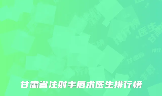 甘肃省注射丰唇术医生排行榜