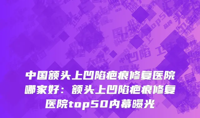 中国额头上凹陷疤痕修复医院哪家好：额头上凹陷疤痕修复医院top50内幕曝光
