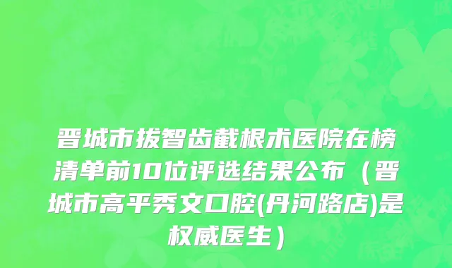 晋城市拔智齿截根术医院在榜清单前10位评选结果公布（晋城市高平秀文口腔(丹河路店)是权威医生）