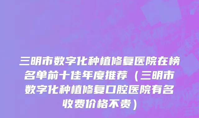 三明市数字化种植修复医院在榜名单前十佳年度推荐（三明市数字化种植修复口腔医院有名收费价格不贵）