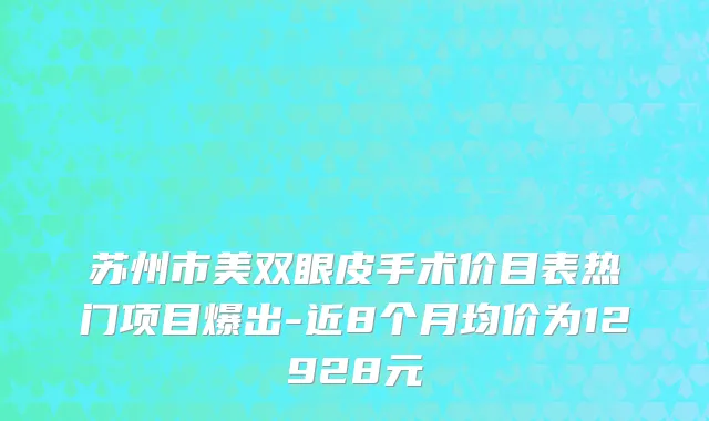 苏州市美双眼皮手术价目表热门项目爆出-近8个月均价为12928元