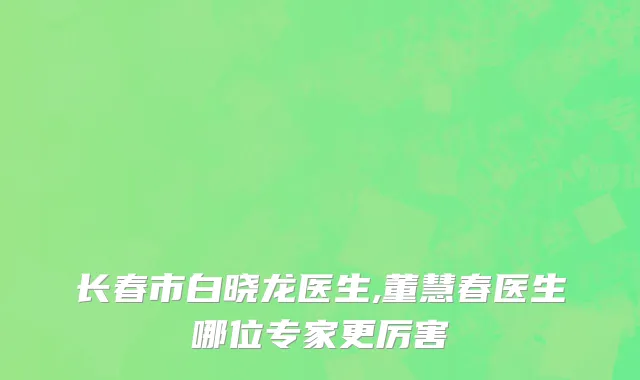 长春市白晓龙医生,董慧春医生哪位专家更厉害