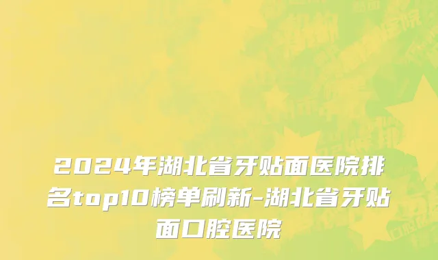 2024年湖北省牙贴面医院排名top10榜单刷新-湖北省牙贴面口腔医院