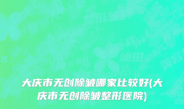 大庆市无创除皱哪家比较好(大庆市无创除皱整形医院)