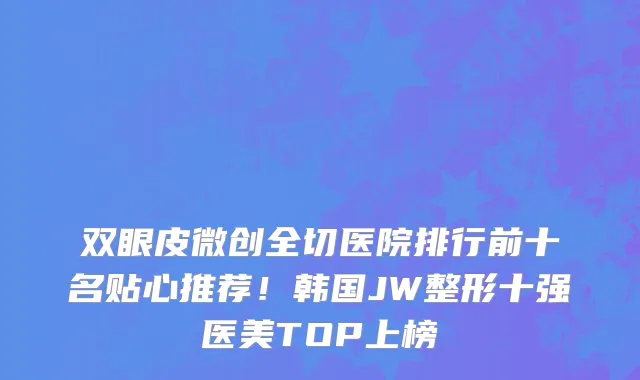 双眼皮微创全切医院排行前十名贴心推荐!韩国JW整形十强医美TOP上榜