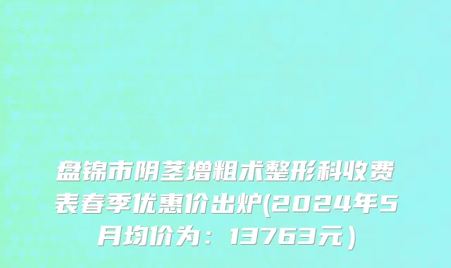 盘锦市阴茎增粗术整形科收费表春季优惠价出炉(2024年5月均价为：13763元）