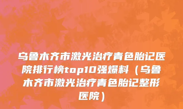 乌鲁木齐市激光治疗青色胎记医院排行榜top10强爆料（乌鲁木齐市激光治疗青色胎记整形医院）