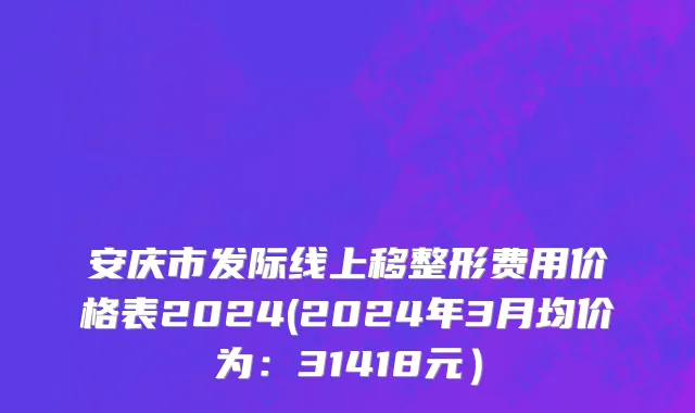 安庆市发际线上移整形费用价格表2024(2024年3月均价为：31418元）