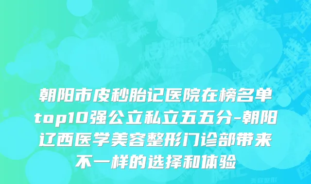 朝阳市皮秒胎记医院在榜名单top10强公立私立五五分-朝阳辽西医学美容整形门诊部带来不一样的选择和体验