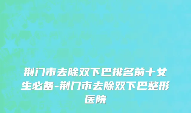 荆门市去除双下巴排名前十女生必备-荆门市去除双下巴整形医院
