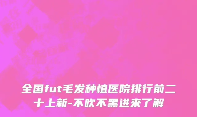 全国fut毛发种植医院排行前二十上新-不吹不黑进来了解