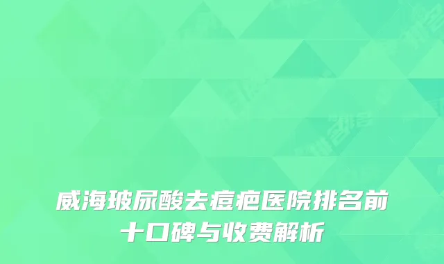 威海玻尿酸去痘疤医院排名前十口碑与收费解析