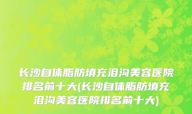 长沙自体脂肪填充泪沟美容医院排名前十大(长沙自体脂肪填充泪沟美容医院排名前十大)