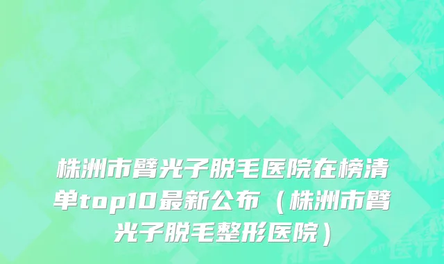 株洲市臂光子脱毛医院在榜清单top10最新公布（株洲市臂光子脱毛整形医院）