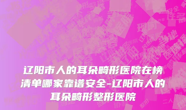 辽阳市人的耳朵畸形医院在榜清单哪家靠谱安全-辽阳市人的耳朵畸形整形医院