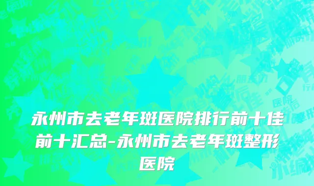 永州市去老年斑医院排行前十佳前十汇总-永州市去老年斑整形医院