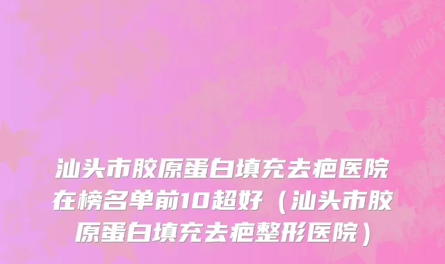 汕头市胶原蛋白填充去疤医院在榜名单前10超好（汕头市胶原蛋白填充去疤整形医院）