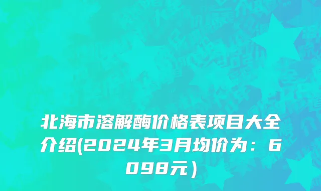 北海市溶解酶价格表项目大全介绍(2024年3月均价为：6098元）
