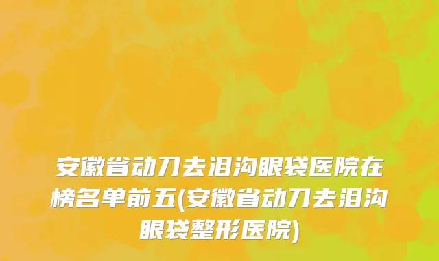 安徽省动刀去泪沟眼袋医院在榜名单前五(安徽省动刀去泪沟眼袋整形医院)