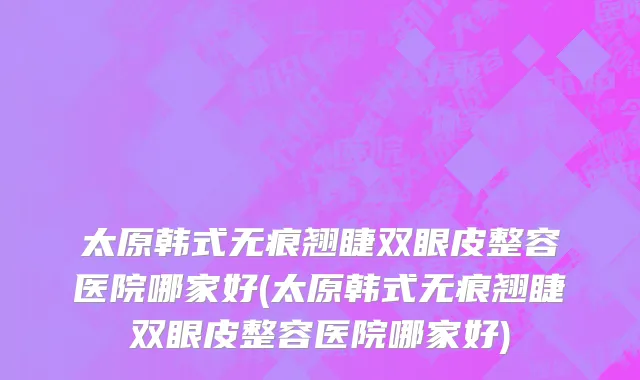 太原韩式无痕翘睫双眼皮整容医院哪家好(太原韩式无痕翘睫双眼皮整容医院哪家好)