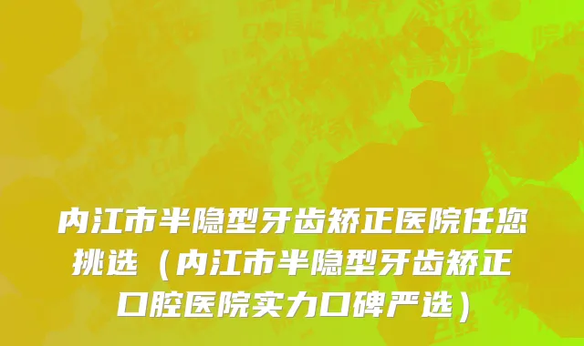 内江市半隐型牙齿矫正医院任您挑选（内江市半隐型牙齿矫正口腔医院实力口碑严选）