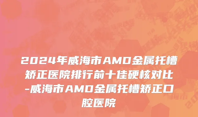 2024年威海市AMD金属托槽矫正医院排行前十佳硬核对比-威海市AMD金属托槽矫正口腔医院