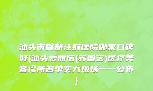 汕头市臀部注射医院哪家口碑好(汕头爱丽诺(苏国艺)医疗美容诊所名单实力现场一一公布)